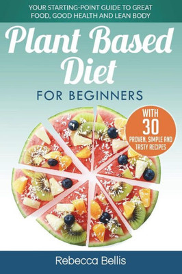 Plant Based Diet For Beginners : Your Starting-Point Guide To Great Food, Good Health And Lean Body; With 30 Proven, Simple And Tasty Recipes