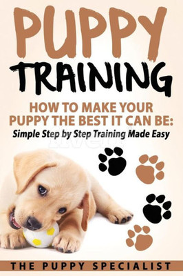 Puppy Training : How To Make Your Puppy The Best It Can Be: Simple Step By Step Training Made Easy.