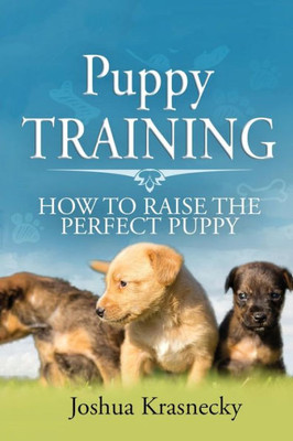 Puppy Training : How To Raise The Perfect Puppy; Its A Step By Step Process Of Acquiring And Training A Puppy