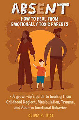 Absent: How to Heal from Emotionally Toxic Parents - A Grown-Up's Guide to Healing from Childhood Neglect, Manipulation, Trauma, and Abusive Emotional Behavior