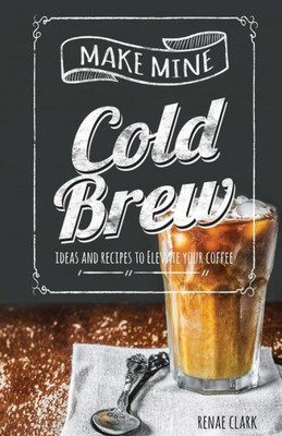 Make Mine Cold Brew : Ideas And Recipes To Elevate Your Coffee