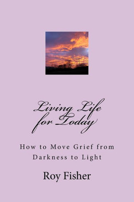 Living Life For Today : How To Move Grief From Darkness To Light