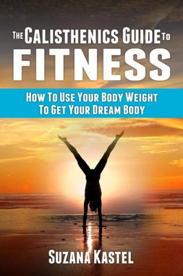 The Calisthenics Guide To Fitness : How To Use Your Body Weight To Get Your Dream Body