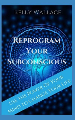 Reprogram Your Subconscious : Use The Power Of Your Mind To Get Everything You Want