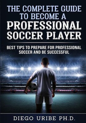 The Complete Guide To Become A Professional Soccer Player : Best Tips To Prepare For Professional Soccer And Be Successful
