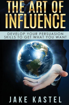 The Art Of Influence : Develop Your Persuasion Skills To Get What You Want