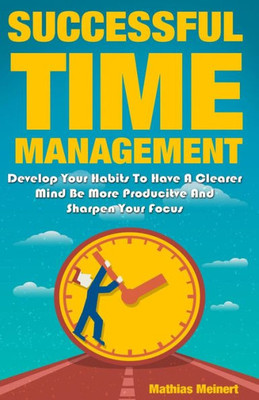 Successful Time Management : Develop Your Habits To Have A Clearer Mind Be More Producitve And Sharpen Your Focus