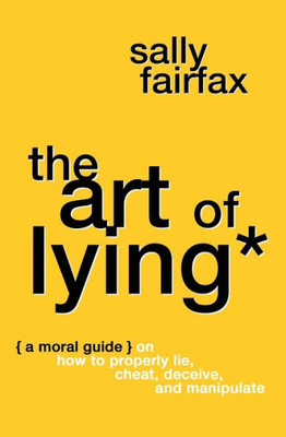 The Art Of Lying : A Moral Guide On How To Properly Lie, Cheat, Deceive, And Manipulate