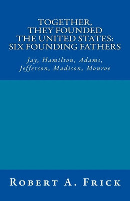 Together, They Founded The United States: Six Founding Fathers : Jay, Hamilton, Adams, Jefferson, Madison, Monroe