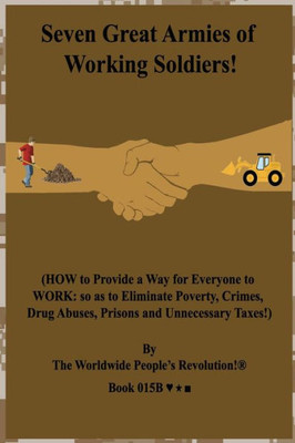 Seven Great Armies Of Working Soldiers! : (How To Provide A Way For Everyone To Work: So As To Eliminate Poverty, Crimes, Drug Abuses, Prisons And Unnecessary Taxes!)