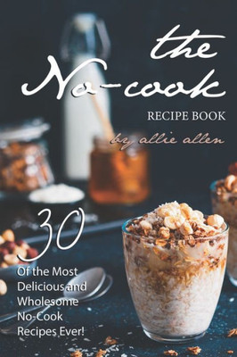 The No-Cook Recipe Book : 30 Of The Most Delicious And Wholesome No-Cook Recipes Ever!