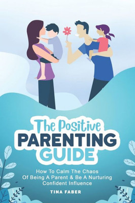 The Positive Parenting Guide : How To Calm The Chaos Of Being A Parent And Be A Nurturing Confident Influence