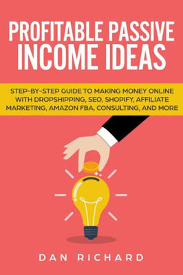 Profitable Passive Income Ideas : Step-By-Step Guide To Making Money Online With Dropshipping, Seo, Shopify, Affiliate Marketing, Amazon Fba, Consulting, And More