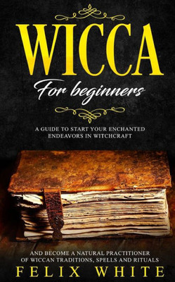 Wicca For Beginners : A Guide To Start Your Enchanted Endeavors In Witchcraft And Become A Natural Practitioner Of Wiccan Traditions, Spells And Rituals