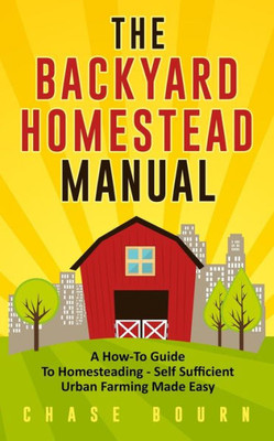 The Backyard Homestead Manual : A How-To Guide To Homesteading - Self Sufficient Urban Farming Made Easy