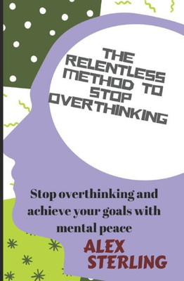 The Relentless Method To Stop Overthinking : Stop Overthinking And Achieve Your Goals With Mental Peace