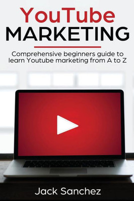 Youtube Marketing : Comprehensive Beginners Guide To Learn Youtube Marketing From A To Z