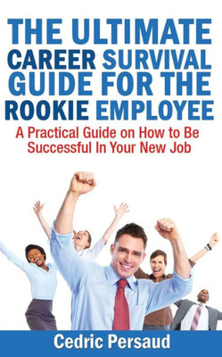 The Ultimate Career Survival Guide For The Rookie Employee : A Practical Guide On How To Be Successful In Your New Job