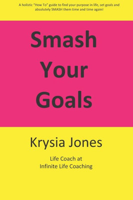 Smash Your Goals : A Holistic "How To" Guide To Setting And Smashing Your Goals Time After Time.