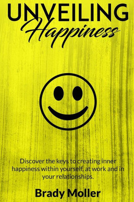 Unveiling Happiness : Discover The Keys To Creating Happiness Within Yourself, At Work And In Your Relationships