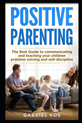 Positive Parenting : The Best Guide To Communicating And Teaching Your Children Problem Solving And Self-Discipline