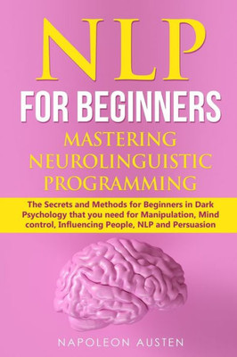 Nlp For Beginners Mastering Neuro-Linguistic Programming : The Secrets And Methods For Beginners In Dark Psychology That You Need For Manipulation, Mind Control, Influencing People, Nlp And Persuasion