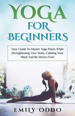 Yoga For Beginners : Your Guide To Master Yoga Poses While Strengthening Your Body, Calming Your Mind And Be Stress Free!