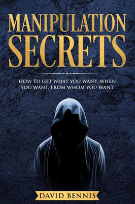 Manipulation Secrets : How To Get What You Want, When You Want, From Whom You Want