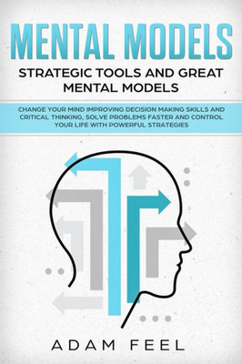 Mental Models : Change Your Mind Improving Decision Making Skills And Critical Thinking, Solve Problems Faster And Control Your Life With Powerful Strategies, Strategic Tools And Great Mental Models