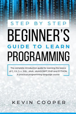 Step By Step Beginners' Guide To Learn Programming : The Complete Introduction Guide For Learning The Basics Of C, C#, C++, Sql, Java, Javascript, Php, And Python. A Pratical Programming Language Course