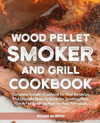 Wood Pellet Smoker And Grill Cookbook : Complete Smoker Cookbook For Real Barbecue, The Ultimate How-To Guide For Smoking Meat, The Art Of Smoking Meat For Real Pitmasters