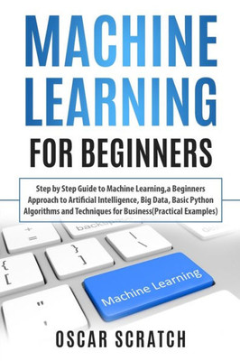 Machine Learning For Beginners : Step-By-Step Guide To Machine Learning, A Beginners Approach To Artificial Intelligence,Big Data,Basic Python Algorithms, And Techniques For Business(Practical Example)