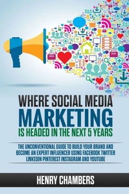 Where Social Media Marketing Is Headed In The Next 5 Years : The Unconventional Guide To Build Your Brand And Become An Expert Influencer Using Facebook Twitter Linkedin Pinterest Instagram And Youtube