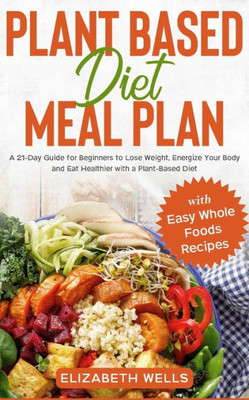 Plant Based Diet Meal Plan : A 21-Day Guide For Beginners To Lose Weight, Energize Your Body And Eat Healthier With A Plant-Based Diet (With Easy Whole Foods Recipes)