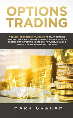 Options Trading : 7 Golden Beginners Strategies To Start Trading Options Like A Pro! Perfect Guide To Learn Basics & Tactics For Investing In Stocks, Futures, Binary & Bonds. Create Passive Income Fast
