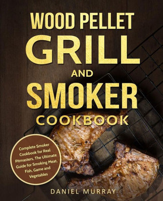 Wood Pellet Grill And Smoker Cookbook : Complete Smoker Cookbook For Real Pitmasters, The Ultimate Guide For Smoking Meat, Fish, Game And Vegetables