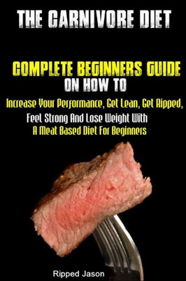 The Carnivore Diet : Complete Beginners Guide On How To Increase Your Performance, Get Lean, Get Ripped, Feel Strong And Lose Weight With A Meat Based Diet