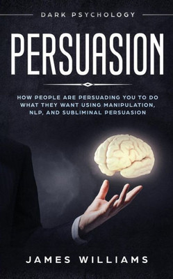 Persuasion : Dark Psychology - How People Are Influencing You To Do What They Want Using Manipulation, Nlp, And Subliminal Persuasion