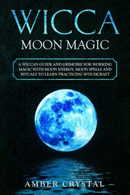 Wicca Moon Magic : A Wiccan Guide And Grimoire For Working Magic With Moon Energy, Moon Spells And Rituals To Learn Practicing Witchcraft