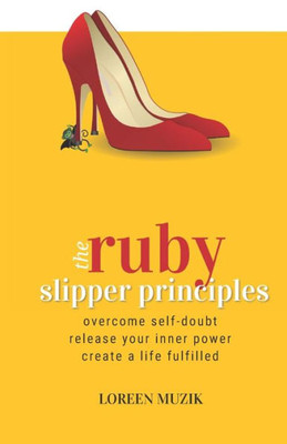 The Ruby Slipper Principles : To Overcome Self-Doubt, Release Your Inner Power And Create A Life Fulfilled