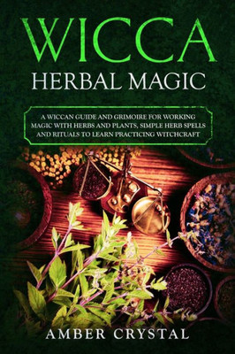 Wicca Herbal Magic : A Wiccan Guide And Grimoire For Working Magic With Herbs And Plants, Simple Herb Spells And Rituals To Learn Practicing Witchcraft