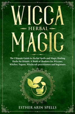 Wicca Herbal Magic : The Ultimate Guide To Herbal Spells And Magic Healing Herbs For Rituals. A Book Of Shadows For Wiccans, Witches, Pagans, Witchcraft Practitioners And Beginners