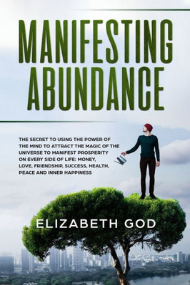 Manifesting Abundance : The Secret To Using The Power Of The Mind To Attract The Magic Of The Universe To Manifest Prosperity On Every Side Of Life: Money, Love, Friendship, Success, Health, Peace And Inner Happiness