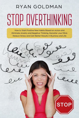 Stop Overthinking : How To Start Positive New Habits Based On Action And Eliminate Anxiety And Negative Thinking, Declutter You Mind, Reduce Stress, Gain Better Results In Business And Life