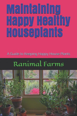 Maintaining Happy Healthy Houseplants : A Guide To Keeping Happy House Plants