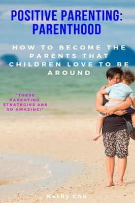 Positive Parenting : Parenthood: How To Become The Parents That Children Love To Be Around