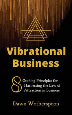 Vibrational Business : 8 Guiding Principles For Harnessing The Law Of Attraction In Business