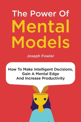 The Power Of Mental Models : How To Make Intelligent Decisions, Gain A Mental Edge And Increase Productivity