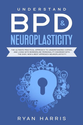 Understand Bpd & Neuroplasticity : The Ultimate Practical Approach To Understanding Coping, And Living With Borderline Personality Disorder With The Easy, New & Best Approach Neuroplasticity