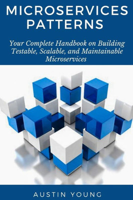 Microservices Patterns : Your Complete Handbook On Building Testable, Scalable, And Maintainable Microservices